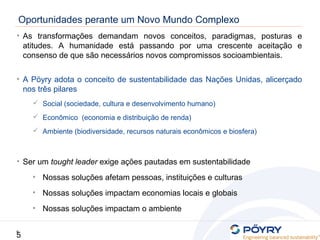 5
5
Oportunidades perante um Novo Mundo Complexo
• As transformações demandam novos conceitos, paradigmas, posturas e
atitudes. A humanidade está passando por uma crescente aceitação e
consenso de que são necessários novos compromissos socioambientais.
• A Pöyry adota o conceito de sustentabilidade das Nações Unidas, alicerçado
nos três pilares
 Social (sociedade, cultura e desenvolvimento humano)
 Econômico (economia e distribuição de renda)
 Ambiente (biodiversidade, recursos naturais econômicos e biosfera)
• Ser um tought leader exige ações pautadas em sustentabilidade
• Nossas soluções afetam pessoas, instituições e culturas
• Nossas soluções impactam economias locais e globais
• Nossas soluções impactam o ambiente
 