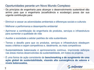 7
7
Oportunidades perante um Novo Mundo Complexo
• Os princípios de engenharia para alcançar o desenvolvimento sustentável dão
arrimo para que a engenharia (ecoeficiência e ecodesign) possa dar sua
urgente contribuição para:
• Diminuir e cessar as adversidades ambientais e diferenças sociais e culturais
• Melhorar a performance e desempenho ambiental
• Aprimorar a contribuição da engenharia de produtos, serviços e infraestrutura
para aumentar a qualidade de vida
• Auxiliar a sociedade a adotar padrões de vida sustentáveis
• Temos o desafio para que os produtos, serviços e infraestrutura obedeçam
esses critérios e sejam competitivos e, idealmente, os mais competitivos
• Sustentabilidade balanceada é aprimoramento contínuo, imprimindo esforços
nas áreas menos desenvolvidas da sustentabilidade, em todos os projetos.
• É uma forma de ação consistente de benchmarking e de surgimento de uma
ação global de sustentabilidade, visando alta convergência de valores e
níveis balanceados.
 