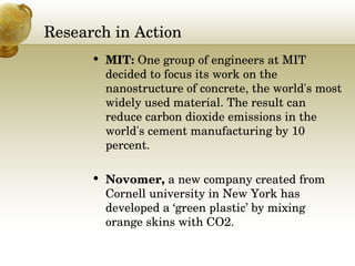 Research in Action MIT:  One group of engineers at MIT decided to focus its work on the nanostructure of concrete, the world's most widely used material. The result can reduce carbon dioxide emissions in the world's cement manufacturing by 10 percent.   Novomer,  a new company created from Cornell university in New York has developed a ‘green plastic’ by mixing orange skins with CO2. 