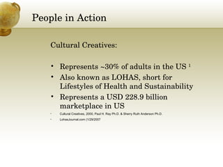 People in Action Cultural Creatives:  Represents ~30% of adults in the US  1 Also known as LOHAS, short for Lifestyles of Health and Sustainability Represents a USD 228.9 billion marketplace in US Cultural Creatives, 2000, Paul H. Ray Ph.D. & Sherry Ruth Anderson Ph.D. LohasJournal.com (1/29/2007 ) 