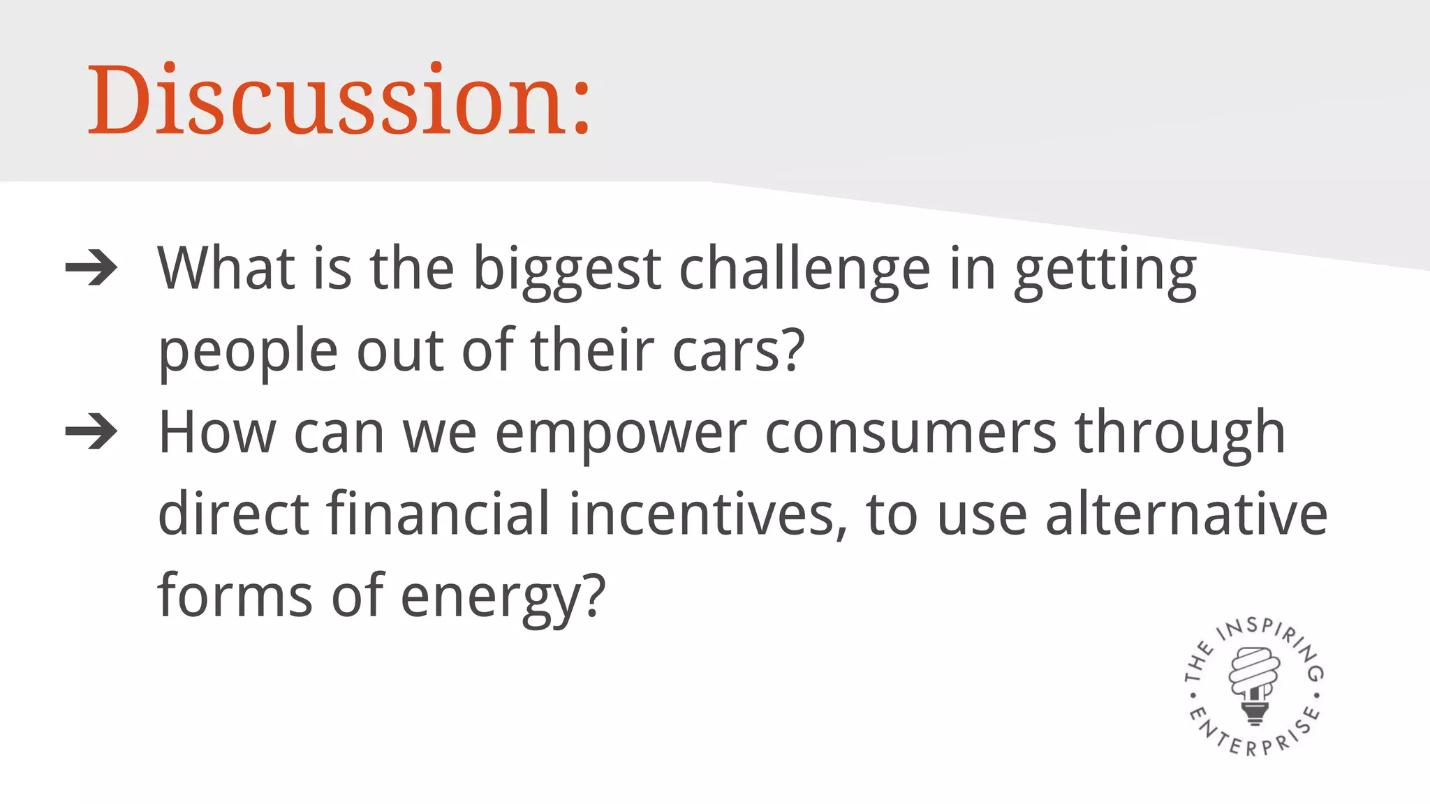 Discussion:
➔ What is the biggest challenge in getting
people out of their cars?
➔ How can we empower consumers through
direct financial incentives, to use alternative
forms of energy?