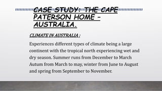CASE STUDY: THE CAPE
PATERSON HOME –
AUSTRALIA.
CLIMATE IN AUSTRALIA :
Experiences different types of climate being a large
continent with the tropical north experiencing wet and
dry season. Summer runs from December to March
Autum from March to may, winter from June to August
and spring from September to November.
 