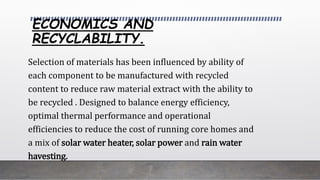 ECONOMICS AND
RECYCLABILITY.
Selection of materials has been influenced by ability of
each component to be manufactured with recycled
content to reduce raw material extract with the ability to
be recycled . Designed to balance energy efficiency,
optimal thermal performance and operational
efficiencies to reduce the cost of running core homes and
a mix of solar water heater, solar power and rain water
havesting.
 