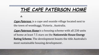 THE CAPE PATERSON HOME
.
Cape Paterson is a cape and seaside village located next to
the town of wonthaggi, Victoria , Australia.
Cape Paterson Home is a housing scheme with all 230 units
of home at least 7.5 stars on the Nationwide House Energy
Rating Scheme. The development boasts the title Australias
most sustainable housing development .
 