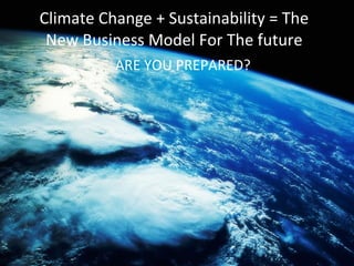 Climate Change + Sustainability = The New Business Model For The future ARE YOU PREPARED? 