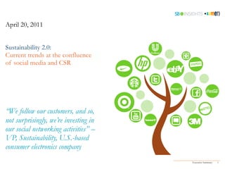April 20, 2011


Sustainability 2.0:
Current trends at the confluence
of social media and CSR




“We follow our customers, and so,
not surprisingly, we’re investing in
our social networking activities” –
VP, Sustainability, U.S.-based
consumer electronics company
                                       Executive Summary   1
 