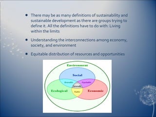 There may be as many definitions of sustainability and sustainable development as there are groups trying to define it. All the definitions have to do with: Living within the limits  Understanding the interconnections among economy, society, and environment  Equitable distribution of resources and opportunities  