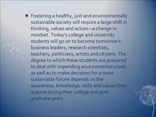 Fostering a healthy, just and environmentally sustainable society will require a large shift in thinking, values and action—a change in mindset. Today's college and university students will go on to become tomorrow's business leaders, research scientists, teachers, politicians, artists and citizens. The degree to which these students are prepared to deal with impending environmental crises, as well as to make decisions for a more sustainable future depends on the awareness, knowledge, skills and values they acquire during their college and post graduate years. 