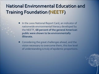 National Environmental Education and Training Foundation ( NEETF ) In the 2000 National Report Card, an indicator of nationwide environmental literacy developed by the NEETF,  68 percent of the general American public were shown to be environmentally illiterate. Considering the great challenges ahead, and the vision necessary to overcome them, this low level of understanding is truly of epidemic proportions. 