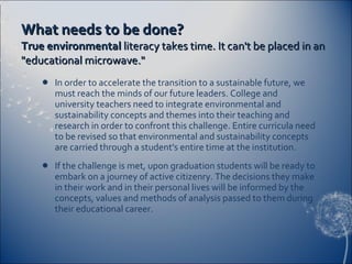 What needs to be done? True environmental  literacy takes time. It can't be placed in an "educational microwave." In order to accelerate the transition to a sustainable future, we must reach the minds of our future leaders. College and university teachers need to integrate environmental and sustainability concepts and themes into their teaching and research in order to confront this challenge. Entire curricula need to be revised so that environmental and sustainability concepts are carried through a student's entire time at the institution. If the challenge is met, upon graduation students will be ready to embark on a journey of active citizenry. The decisions they make in their work and in their personal lives will be informed by the concepts, values and methods of analysis passed to them during their educational career. 
