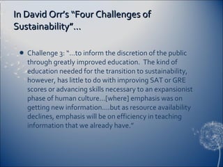In David Orr’s “Four Challenges of Sustainability”… Challenge 3: “…to inform the discretion of the public through greatly improved education.  The kind of education needed for the transition to sustainability, however, has little to do with improving SAT or GRE scores or advancing skills necessary to an expansionist phase of human culture…[where] emphasis was on getting new information….but as resource availability declines, emphasis will be on efficiency in teaching information that we already have.” 