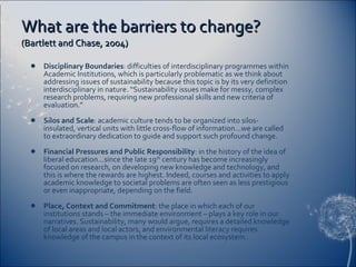 What are the barriers to change?  (Bartlett and Chase, 2004) Disciplinary Boundaries : difficulties of interdisciplinary programmes within Academic Institutions, which is particularly problematic as we think about addressing issues of sustainability because this topic is by its very definition interdisciplinary in nature. “Sustainability issues make for messy, complex research problems, requiring new professional skills and new criteria of evaluation.”  Silos and Scale : academic culture tends to be organized into silos-insulated, vertical units with little cross-flow of information…we are called to extraordinary dedication to guide and support such profound change. Financial Pressures and Public Responsibility : in the history of the idea of liberal education…since the late 19 th  century has become increasingly focused on research, on developing new knowledge and technology, and this is where the rewards are highest. Indeed, courses and activities to apply academic knowledge to societal problems are often seen as less prestigious or even inappropriate, depending on the field. Place, Context and Commitment : the place in which each of our institutions stands – the immediate environment – plays a key role in our narratives. Sustainability, many would argue, requires a detailed knowledge of local areas and local actors, and environmental literacy requires knowledge of the campus in the context of its local ecosystem.  