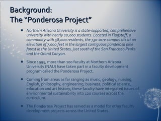 Background: The “Ponderosa Project” Northern Arizona University is a state-supported, comprehensive university with nearly 20,000 students. Located in Flagstaff, a community with 58,000 residents, the 730-acre campus sits at an elevation of 7,000 feet in the largest contiguous ponderosa pine forest in the United States, just south of the San Francisco Peaks and the Grand Canyon. Since 1995, more than 100 faculty at Northern Arizona University (NAU) have taken part in a faculty development program called the Ponderosa Project. Coming from areas as far ranging as music, geology, nursing, English, philosophy, engineering, business, political science, education and art history, these faculty have integrated issues of environmental sustainability into 120 courses across the curriculum. The Ponderosa Project has served as a model for other faculty development projects across the United States. 