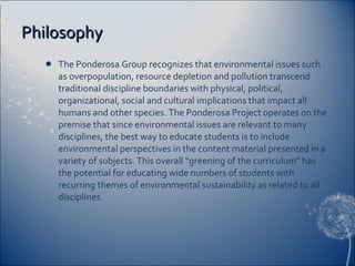 Philosophy The Ponderosa Group recognizes that environmental issues such as overpopulation, resource depletion and pollution transcend traditional discipline boundaries with physical, political, organizational, social and cultural implications that impact all humans and other species. The Ponderosa Project operates on the premise that since environmental issues are relevant to many disciplines, the best way to educate students is to include environmental perspectives in the content material presented in a variety of subjects. This overall "greening of the curriculum" has the potential for educating wide numbers of students with recurring themes of environmental sustainability as related to all disciplines.  