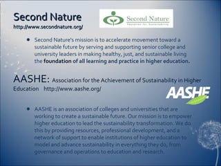 Second Nature  http://www.secondnature.org/ Second Nature's mission is to accelerate movement toward a sustainable future by serving and supporting senior college and university leaders in making healthy, just, and sustainable living the   foundation  of all learning and practice in higher education. AASHE is an association of colleges and universities that are working to create a sustainable future. Our mission is to empower higher education to lead the sustainability transformation. We do this by providing resources, professional development, and a network of support to enable institutions of higher education to model and advance sustainability in everything they do, from governance and operations to education and research. AASHE:  Association for the Achievement of Sustainability in Higher Education  http://www.aashe.org/ 