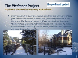 The  Piedmont  Project  http://www.scienceandsociety.emory.edu/piedmont/   Emory University is a private, medium-sized research university of 6000 graduate and professional students and 5000 undergraduates in the liberal arts. The 630-acre campus is fifteen minutes from downtown Atlanta (whose sprawling metropolitan area numbers around 4 million), in a mixed neighbourhood of historic homes, suburban shopping malls, and some dense urban corridors. 