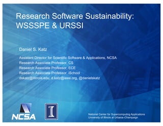 National Center for Supercomputing Applications
University of Illinois at Urbana–Champaign
Research Software Sustainability:
WSSSPE & URSSI
Daniel S. Katz
Assistant Director for Scientific Software & Applications, NCSA
Research Associate Professor, CS
Research Associate Professor, ECE
Research Associate Professor, iSchool
dskatz@illinois.edu, d.katz@ieee.org, @danielskatz
 