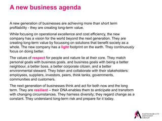 A new business agenda

A new generation of businesses are achieving more than short term
profitability - they are creating long-term value.
While focusing on operational excellence and cost efficiency, the new
company has a vision for the world beyond the next generation. They are
creating long-term value by focussing on solutions that benefit society as a
whole. The new company has a light footprint on the earth. They continuously
focus on doing better.
The values of respect for people and nature lie at their core. They match
personal goals with business goals, and business goals with being a better
neighbour, a better boss, a better corporate citizen, and a better
environmental steward. They listen and collaborate with their stakeholders:
employees, suppliers, investors, peers, think tanks, governments,
communities and customers.
The next generation of businesses think and act for both now and the long
term. They are resilient – their DNA enables them to anticipate and transform
with changing circumstances. They harness diversity; they regard change as a
constant. They understand long-term risk and prepare for it today.
 