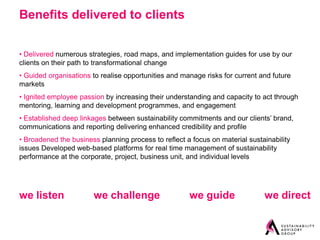Benefits delivered to clients


• Delivered numerous strategies, road maps, and implementation guides for use by our
clients on their path to transformational change
• Guided organisations to realise opportunities and manage risks for current and future
markets
• Ignited employee passion by increasing their understanding and capacity to act through
mentoring, learning and development programmes, and engagement
• Established deep linkages between sustainability commitments and our clients’ brand,
communications and reporting delivering enhanced credibility and profile
• Broadened the business planning process to reflect a focus on material sustainability
issues Developed web-based platforms for real time management of sustainability
performance at the corporate, project, business unit, and individual levels




we listen              we challenge                   we guide                we direct
 