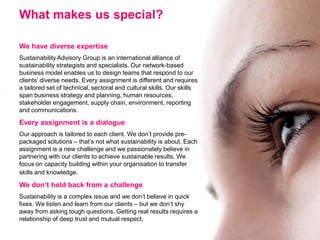 What makes us special?

We have diverse expertise
Sustainability Advisory Group is an international alliance of
sustainability strategists and specialists. Our network-based
business model enables us to design teams that respond to our
clients’ diverse needs. Every assignment is different and requires
a tailored set of technical, sectoral and cultural skills. Our skills
span business strategy and planning, human resources,
stakeholder engagement, supply chain, environment, reporting
and communications.

Every assignment is a dialogue
Our approach is tailored to each client. We don’t provide pre-
packaged solutions – that’s not what sustainability is about. Each
assignment is a new challenge and we passionately believe in
partnering with our clients to achieve sustainable results. We
focus on capacity building within your organisation to transfer
skills and knowledge.

We don’t hold back from a challenge
Sustainability is a complex issue and we don’t believe in quick
fixes. We listen and learn from our clients – but we don’t shy
away from asking tough questions. Getting real results requires a
relationship of deep trust and mutual respect.
 