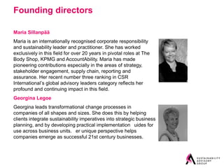 Founding directors

Maria Sillanpää
Maria is an internationally recognised corporate responsibility
and sustainability leader and practitioner. She has worked
exclusively in this field for over 20 years in pivotal roles at The
Body Shop, KPMG and AccountAbility. Maria has made
pioneering contributions especially in the areas of strategy,
stakeholder engagement, supply chain, reporting and
assurance. Her recent number three ranking in CSR
International’s global advisory leaders category reflects her
profound and continuing impact in this field.
Georgina Legoe
Georgina leads transformational change processes in
companies of all shapes and sizes. She does this by helping
clients integrate sustainability imperatives into strategic business
planning, and by developing practical implementation  uides for
use across business units.  er unique perspective helps
companies emerge as successful 21st century businesses.
 