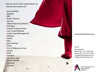 Here are some of the organisations our
network has worked with:

• AccountAbility
• Barclays
• BBC
• British Telecom
• Gap Inc
• Global Reporting Initiative
• ING Bank
• Investa Property Group
• John Lewis/Waitrose
• Jupiter Asset Management               www.sustainabilityadvisory.net
• Nakheel
• Nestle
• Nike
• Novo Nordisk
• Pfizer
                                         Contact:
• Port of Melbourne Corp
                                         Maria Sillanpää
• Santos                                 Mobile (UK) +44 7710 597 498
• Shell                                  Mobile (UAE) +971 50 719 4042
• Siemens                                maria@sustainabilityadvisory.net
                                         info@sustainabilityadvisory.net
• The Body Shop
• United Nations
• Westfield
• Westpac
 