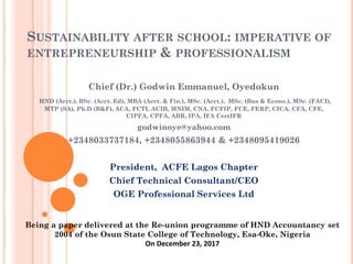 SUSTAINABILITY AFTER SCHOOL: IMPERATIVE OF
ENTREPRENEURSHIP & PROFESSIONALISM
Being a paper delivered at the Re-union programme of HND Accountancy set
2004 of the Osun State College of Technology, Esa-Oke, Nigeria
On December 23, 2017
Chief (Dr.) Godwin Emmanuel, Oyedokun
HND (Acct.), BSc. (Acct. Ed), MBA (Acct. & Fin.), MSc. (Acct.), MSc. (Bus & Econs.), MSc. (FACI),
MTP (SA), Ph.D (B&F), ACA, FCTI, ACIB, MNIM, CNA, FCFIP, FCE, FERP, CICA, CFA, CFE,
CIPFA, CPFA, ABR, IPA, IFA CertIFR
godwinoye@yahoo.com
+2348033737184, +2348055863944 & +2348095419026
President, ACFE Lagos Chapter
Chief Technical Consultant/CEO
OGE Professional Services Ltd
 