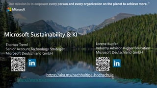 “Our mission is to empower every person and every organization on the planet to achieve more. ”
Microsoft Sustainability & KI
Thomas Treml
Senior Account Technology Strategist
Microsoft Deutschland GmbH
https://aka.ms/nachhaltige-hochschule
https://www.microsoft.com/en-us/corporate-responsibility/sustainability
Lorenz Kupfer
Industry Advisor Higher Education
Microsoft Deutschland GmbH
 