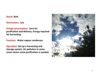 Name:  Rain Dimensions:  n/a Energy consumption:  Zero for purification and delivery. Energy required for harvesting. Function:  Water vapour condenses Operation:  Set up a harvesting and storage system. Air pollution in some areas means some purification is needed. 
