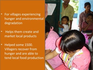 For villages experiencing hunger and environmental degradation Helps them create and market local products  Helped some 1500. Villagers recover from hunger and are able to tend local food production 