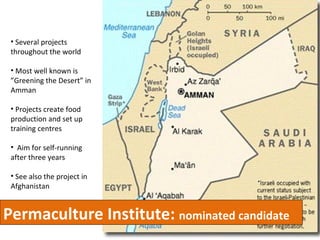 Permaculture Institute:  nominated candidate Several projects throughout the world Most well known is ”Greening the Desert” in Amman Projects create food production and set up training centres Aim for self-running after three years See also the project in Afghanistan 