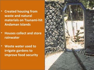 Created housing from waste and natural materials on Tsunami-hit Andaman Islands Houses collect and store rainwater Waste water used to irrigate gardens to improve food security 