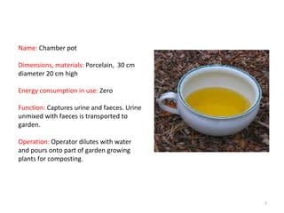 Name:  Chamber pot Dimensions, materials:  Porcelain,  30 cm diameter 20 cm high Energy consumption in use:  Zero Function:  Captures urine and faeces. Urine unmixed with faeces is transported to garden. Operation:  Operator dilutes with water and pours onto part of garden growing plants for composting. 