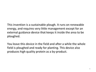 This invention is a sustainable plough. It runs on renewable energy, and requires very little management except for an external guidance device that keeps it inside the area to be ploughed.  You leave this device in the field and after a while the whole field is ploughed and ready for planting. This device also produces high quality protein as a by-product. 