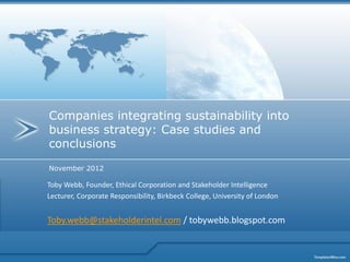 Companies integrating sustainability into
business strategy: Case studies and
conclusions
November 2012

Toby Webb, Founder, Ethical Corporation and Stakeholder Intelligence
Lecturer, Corporate Responsibility, Birkbeck College, University of London


Toby.webb@stakeholderintel.com / tobywebb.blogspot.com
 