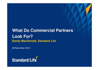 What Do Commercial Partners 
Look For? 
Sandy MacDonald, Standard Life 
28 November 2014 
 