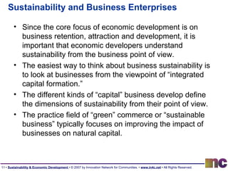 Sustainability and Business Enterprises Since the core focus of economic development is on business retention, attraction and development, it is important that economic developers understand sustainability from the business point of view. The easiest way to think about business sustainability is to look at businesses from the viewpoint of “integrated capital formation.” The different kinds of “capital” business develop define the dimensions of sustainability from their point of view. The practice field of “green” commerce or “sustainable business” typically focuses on improving the impact of businesses on natural capital. 