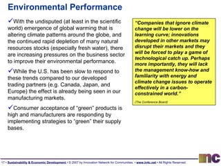Environmental Performance With the undisputed (at least in the scientific world) emergence of global warming that is altering climate patterns around the globe, and the continued rapid depletion of many natural resources stocks (especially fresh water), there are increasing pressures on the business sector to improve their environmental performance.  While the U.S. has been slow to respond to these trends compared to our developed trading partners (e.g. Canada, Japan, and Europe) the effect is already being seen in our manufacturing markets.  Consumer acceptance of “green” products is high and manufacturers are responding by implementing strategies to “green” their supply bases.  “ Companies that ignore climate change will be lower on the learning curve; innovations developed in other markets may disrupt their markets and they will be forced to play a game of technological catch up. Perhaps more importantly, they will lack the management know-how and familiarity with energy and climate change issues to operate effectively in a carbon-constrained world.”  (The Conference Board)   