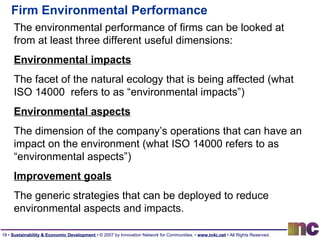 Firm Environmental Performance The environmental performance of firms can be looked at from at least three different useful dimensions: Environmental impacts The facet of the natural ecology that is being affected (what  ISO 14000  refers to as “environmental impacts”) Environmental aspects   The dimension of the company’s operations that can have an impact on the environment (what ISO 14000 refers to as “environmental aspects”) Improvement goals The generic strategies that can be deployed to reduce environmental aspects and impacts. 