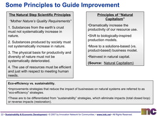 Some Principles to Guide Improvement The Natural Step Scientific Principles “ Mother Nature’s Quality Requirements” 1. Substances from the earth’s crust must not systematically increase in nature. 2. Substances produced by society must not systematically increase in nature. 3. The physical basis for productivity and diversity of nature must not be systematically deteriorated. 4. The use of resources must be efficient and just with respect to meeting human needs. Eco-efficiency vs. sustainability.   Improvements strategies that reduce the impact of businesses on natural systems are referred to as “eco-efficiency” strategies.  These are to be differentiated from “sustainability” strategies, which eliminate impacts (total closed loop) or reverse impacts (restoration). Principles of “Natural Capitalism ” Dramatically increase the productivity of our resource use. Shift to biologically-inspired production models. Move to a solutions-based (vs. product-based) business model. Reinvest in natural capital. (Source:   Natural Capitalism) 