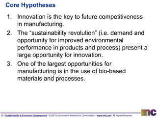 Core Hypotheses Innovation is the key to future competitiveness in manufacturing. The “sustainability revolution” (i.e. demand and opportunity for improved environmental performance in products and process) present a large opportunity for innovation. One of the largest opportunities for manufacturing is in the use of bio-based materials and processes. 