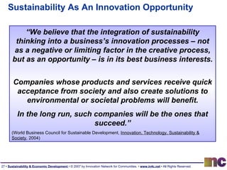 Sustainability As An Innovation Opportunity “ We believe that the integration of sustainability thinking into a business’s innovation processes – not as a negative or limiting factor in the creative process, but as an opportunity – is in its best business interests.  Companies whose products and services receive quick acceptance from society and also create solutions to environmental or societal problems will benefit. In the long run, such companies will be the ones that succeed.” (World Business Council for Sustainable Development,  Innovation, Technology, Sustainability & Society , 2004) 
