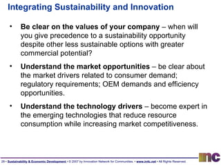 Integrating Sustainability and Innovation Be clear on the values of your company  – when will you give precedence to a sustainability opportunity despite other less sustainable options with greater commercial potential? Understand the market opportunities  – be clear about the market drivers related to consumer demand; regulatory requirements; OEM demands and efficiency opportunities. Understand the technology drivers  – become expert in the emerging technologies that reduce resource consumption while increasing market competitiveness. 