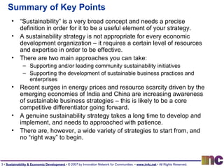 Summary of Key Points “ Sustainability” is a very broad concept and needs a precise definition in order for it to be a useful element of your strategy. A sustainability strategy is not appropriate for every economic development organization – it requires a certain level of resources and expertise in order to be effective. There are two main approaches you can take: Supporting and/or leading community sustainability initiatives Supporting the development of sustainable business practices and enterprises Recent surges in energy prices and resource scarcity driven by the emerging economies of India and China are increasing awareness of sustainable business strategies – this is likely to be a core competitive differentiator going forward. A genuine sustainability strategy takes a long time to develop and implement, and needs to approached with patience. There are, however, a wide variety of strategies to start from, and no “right way” to begin. 