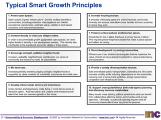 Typical Smart Growth Principles 2. Increase density in urban and village centers. In order to accommodate growth  and  protect open spaces, we need higher levels of density in our development centers.  This density also contributes to the social and economic vitality of these areas. 6. Increase housing choices. A diversity of housing types and prices improves community diversity and access, and allows more families to live in proximity to where they work. 1. Protect open spaces. Open spaces (“green infrastructure”) provide multiple benefits to communities, including protection of ecosystems and habitat; recreational opportunities; aesthetic value; viability of land-based industries; and watershed protection. 8. Direct development to existing communities. Efficient use of our infrastructure requires that we maximize the value of what we have already invested in to reduce redundancy and duplication. 3. Encourage compact, walkable neighborhoods. Compact, walkable neighborhoods contribute to our sense of community and reduce our need for automobiles. 10. Support cross-jurisdictional and cross-agency planning that effectively involves stakeholders. Many issues cross existing political jurisdictions and can benefit from collaborative planning across communities and across agencies.  Ultimately, successful planning requires that all community stakeholders have input into the process. 7. Preserve critical cultural and historical assets. People like to live in place that have a strong “sense of place.”  This requires preserving those assets that make a place special and reflect its history. 5. Develop vibrant urban centers and downtowns. Urban centers and downtowns make living in more dense areas an attractive option.  And they attract the creative and entrepreneurial talent that fuels our business growth of the future. 9. Provide a variety of transportation choices. Safe and reliable public transportation, sidewalks and bike paths increase mobility while reducing dependence on the automobile, reducing cost to consumers, pollution, energy consumption, congestion and infrastructure costs. 4. Mix land uses. Increasing density and encouraging compact neighborhoods is supported by close proximity of residential, commercial and retail uses.. 