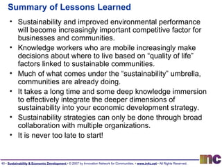 Summary of Lessons Learned Sustainability and improved environmental performance will become increasingly important competitive factor for businesses and communities. Knowledge workers who are mobile increasingly make decisions about where to live based on “quality of life” factors linked to sustainable communities. Much of what comes under the “sustainability” umbrella, communities are already doing. It takes a long time and some deep knowledge immersion to effectively integrate the deeper dimensions of sustainability into your economic development strategy. Sustainability strategies can only be done through broad collaboration with multiple organizations. It is never too late to start! 