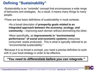 Defining “Sustainability” Sustainability is an “umbrella” concept that encompasses a wide range of behaviors and strategies.  As a result, it means many things to many people. There are two basic definitions of sustainability in most contexts: As a broad descriptor of  prosperity goals related to an integrated approach between the economy; ecology; and community  – improving each domain without diminishing the other. More specifically, as  improvements in “environmental performance” of social and economic systems  (resources consumed; waste produced).  This is what is typically referred to as “environmental sustainability.” Because it is so broad a concept, you need a precise definition to work with in your local strategy in order to be effective. “ You need to differentiate before you can integrate.” 