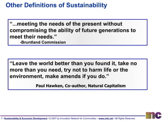 Other Definitions of Sustainability “ ...meeting the needs of the present without compromising the ability of future generations to meet their needs.” -Bruntland Commission “ Leave the world better than you found it, take no more than you need, try not to harm life or the environment, make amends if you do.” Paul Hawken, Co-author, Natural Capitalism 
