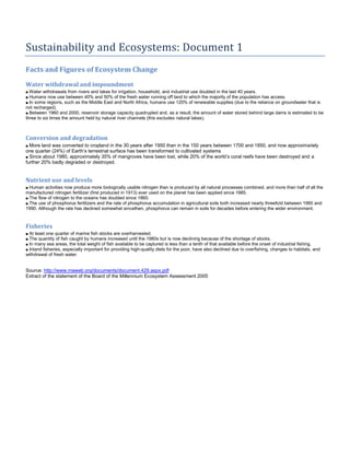 Sustainability and Ecosystems: Document 1
Facts and Figures of Ecosystem Change
Water withdrawal and impoundment
■ Water withdrawals from rivers and lakes for irrigation, household, and industrial use doubled in the last 40 years.
■ Humans now use between 40% and 50% of the fresh water running off land to which the majority of the population has access.
■ In some regions, such as the Middle East and North Africa, humans use 120% of renewable supplies (due to the reliance on groundwater that is
not recharged).
■ Between 1960 and 2000, reservoir storage capacity quadrupled and, as a result, the amount of water stored behind large dams is estimated to be
three to six times the amount held by natural river channels (this excludes natural lakes).
Conversion and degradation
■ More land was converted to cropland in the 30 years after 1950 than in the 150 years between 1700 and 1850, and now approximately
one quarter (24%) of Earth’s terrestrial surface has been transformed to cultivated systems
■ Since about 1980, approximately 35% of mangroves have been lost, while 20% of the world’s coral reefs have been destroyed and a
further 20% badly degraded or destroyed.
Nutrient use and levels
■ Human activities now produce more biologically usable nitrogen than is produced by all natural processes combined, and more than half of all the
manufactured nitrogen fertilizer (first produced in 1913) ever used on the planet has been applied since 1985.
■ The flow of nitrogen to the oceans has doubled since 1860.
■ The use of phosphorus fertilizers and the rate of phosphorus accumulation in agricultural soils both increased nearly threefold between 1960 and
1990. Although the rate has declined somewhat sincethen, phosphorus can remain in soils for decades before entering the wider environment.
Fisheries
■ At least one quarter of marine fish stocks are overharvested.
■ The quantity of fish caught by humans increased until the 1980s but is now declining because of the shortage of stocks.
■ In many sea areas, the total weight of fish available to be captured is less than a tenth of that available before the onset of industrial fishing.
■ Inland fisheries, especially important for providing high-quality diets for the poor, have also declined due to overfishing, changes to habitats, and
withdrawal of fresh water.
Source: http://www.maweb.org/documents/document.429.aspx.pdf
Extract of the statement of the Board of the Millennium Ecosystem Assessment 2005
 