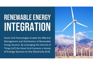 RenewableENERGY
Smart Grid Technologies Enable the Effective
Management and Distribution of Renewable
Energy Sources. By Leveraging the Internet of
Things (IoT) the Smart Grid Connects a Variety
of Energy Sources to the Electricity Grid.
 
